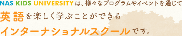 NAS KIDS UNIVERSITYは、様々なプログラムやイベントを通じて　英語を楽しく学ぶ事ができるインターナショナルスクールです。